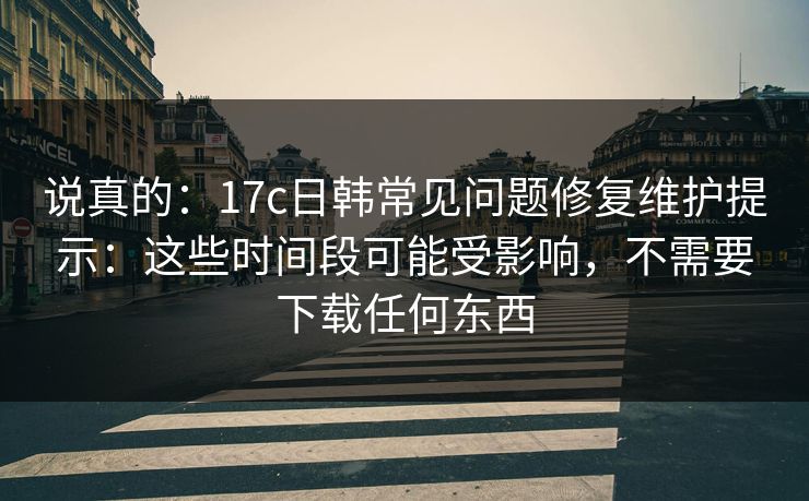 说真的：17c日韩常见问题修复维护提示：这些时间段可能受影响，不需要下载任何东西