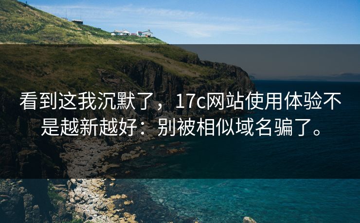 看到这我沉默了，17c网站使用体验不是越新越好：别被相似域名骗了。