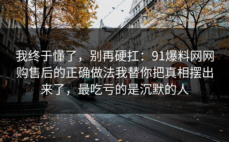 我终于懂了，别再硬扛：91爆料网网购售后的正确做法我替你把真相摆出来了，最吃亏的是沉默的人