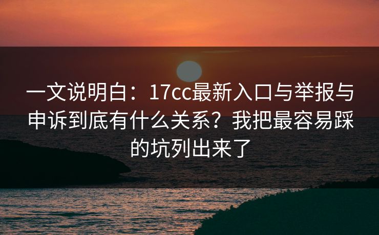 一文说明白：17cc最新入口与举报与申诉到底有什么关系？我把最容易踩的坑列出来了