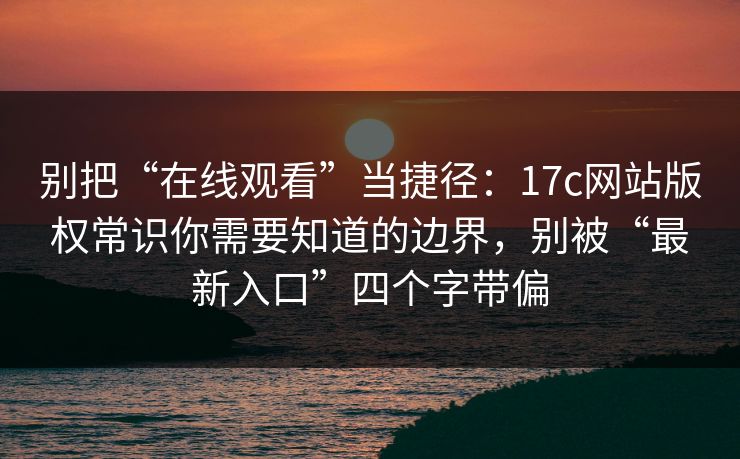 别把“在线观看”当捷径：17c网站版权常识你需要知道的边界，别被“最新入口”四个字带偏