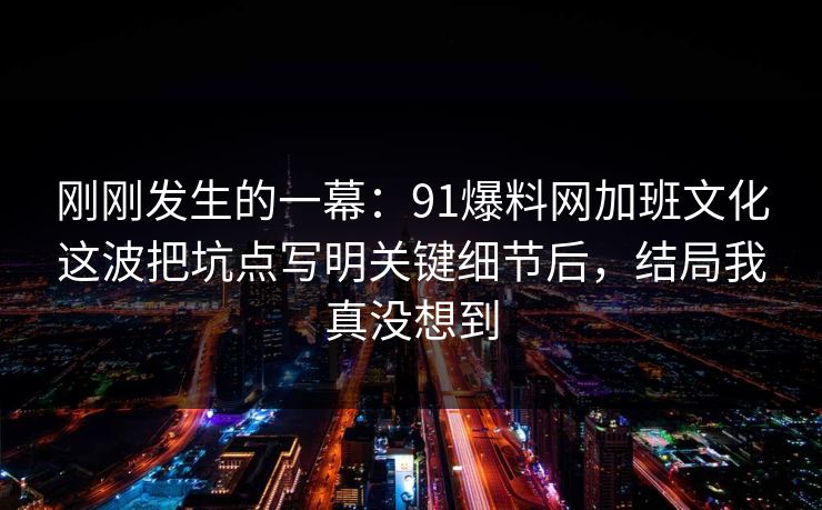 刚刚发生的一幕：91爆料网加班文化这波把坑点写明关键细节后，结局我真没想到