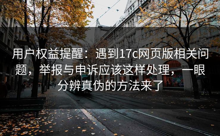 用户权益提醒：遇到17c网页版相关问题，举报与申诉应该这样处理，一眼分辨真伪的方法来了