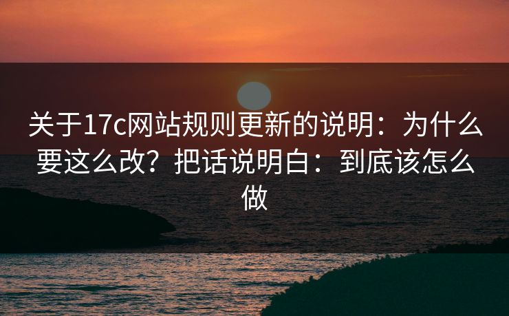 关于17c网站规则更新的说明：为什么要这么改？把话说明白：到底该怎么做