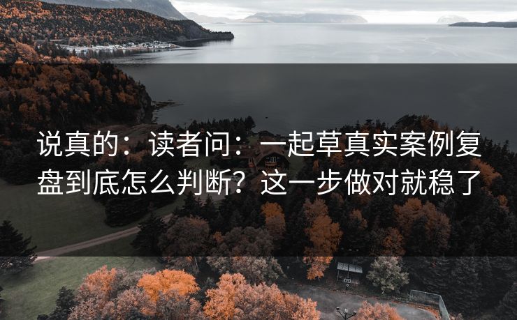 说真的：读者问：一起草真实案例复盘到底怎么判断？这一步做对就稳了