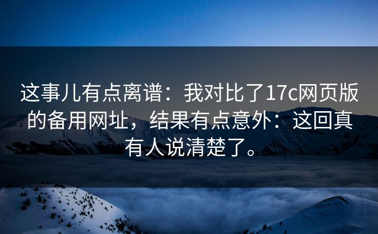 这事儿有点离谱：我对比了17c网页版的备用网址，结果有点意外：这回真有人说清楚了。
