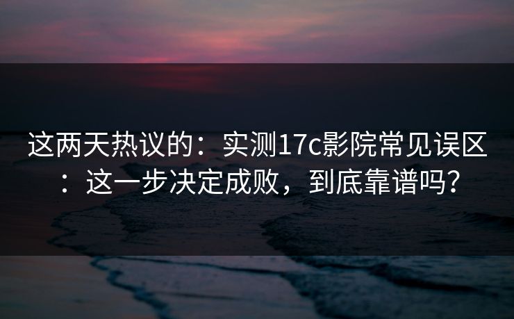 这两天热议的：实测17c影院常见误区：这一步决定成败，到底靠谱吗？