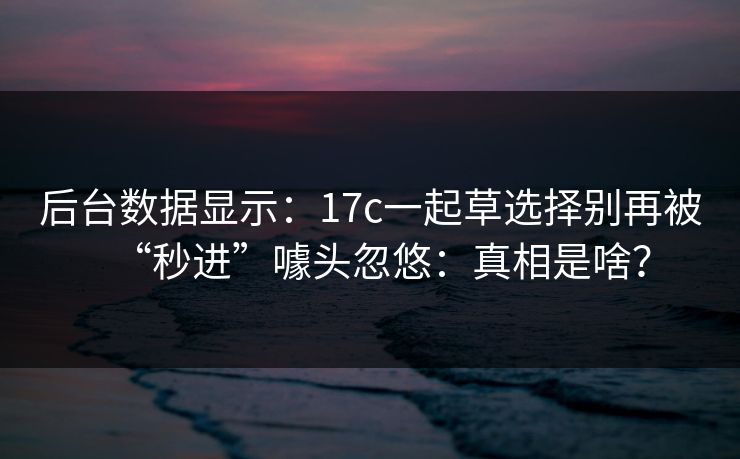 后台数据显示：17c一起草选择别再被“秒进”噱头忽悠：真相是啥？