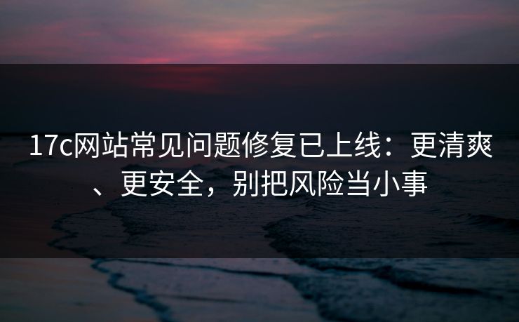 17c网站常见问题修复已上线：更清爽、更安全，别把风险当小事