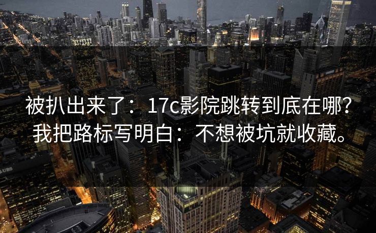 被扒出来了：17c影院跳转到底在哪？我把路标写明白：不想被坑就收藏。