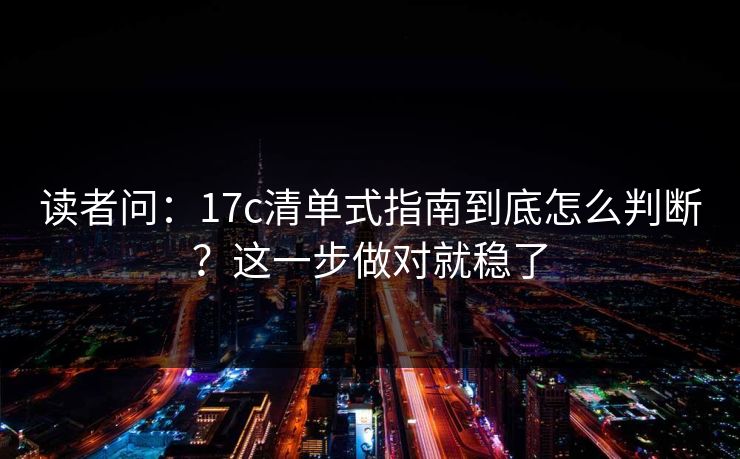读者问：17c清单式指南到底怎么判断？这一步做对就稳了