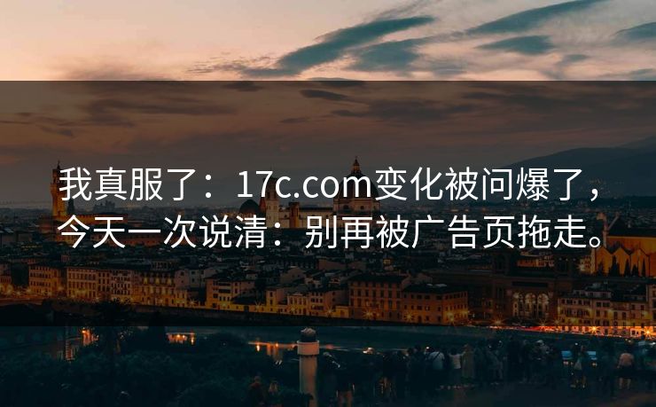 我真服了：17c.com变化被问爆了，今天一次说清：别再被广告页拖走。