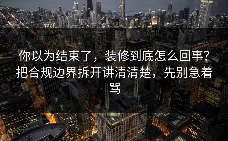 你以为结束了，装修到底怎么回事？把合规边界拆开讲清清楚，先别急着骂