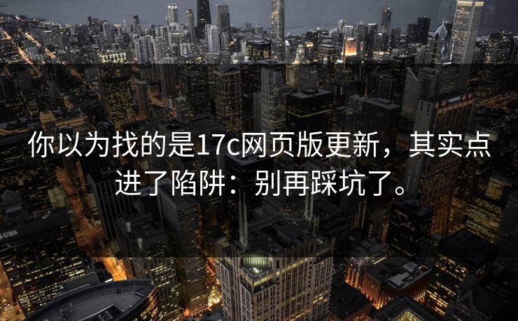 你以为找的是17c网页版更新，其实点进了陷阱：别再踩坑了。