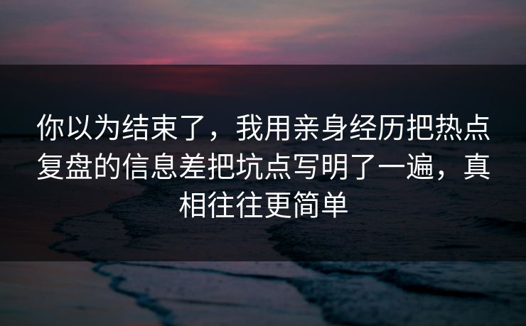 你以为结束了，我用亲身经历把热点复盘的信息差把坑点写明了一遍，真相往往更简单