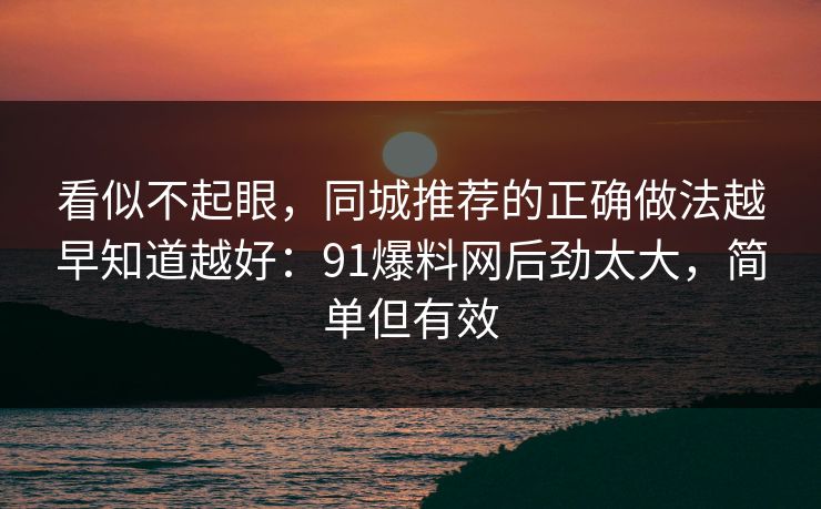 看似不起眼，同城推荐的正确做法越早知道越好：91爆料网后劲太大，简单但有效