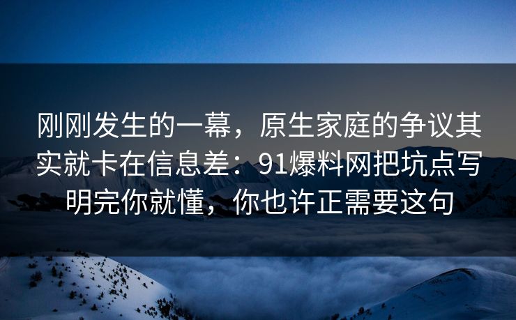 刚刚发生的一幕，原生家庭的争议其实就卡在信息差：91爆料网把坑点写明完你就懂，你也许正需要这句