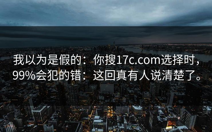 我以为是假的：你搜17c.com选择时，99%会犯的错：这回真有人说清楚了。