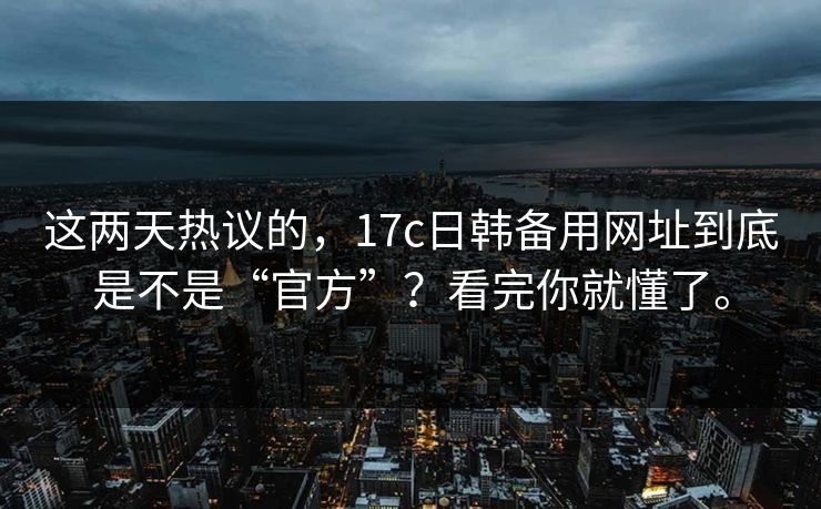 这两天热议的，17c日韩备用网址到底是不是“官方”？看完你就懂了。