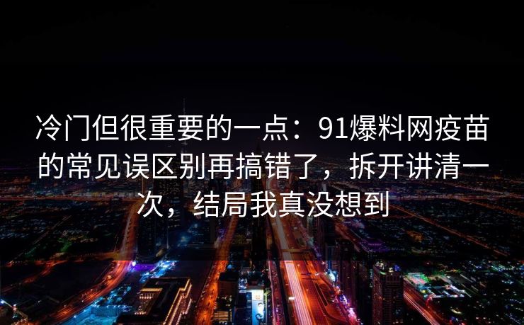 冷门但很重要的一点：91爆料网疫苗的常见误区别再搞错了，拆开讲清一次，结局我真没想到