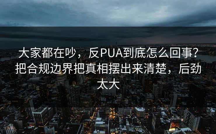 大家都在吵，反PUA到底怎么回事？把合规边界把真相摆出来清楚，后劲太大