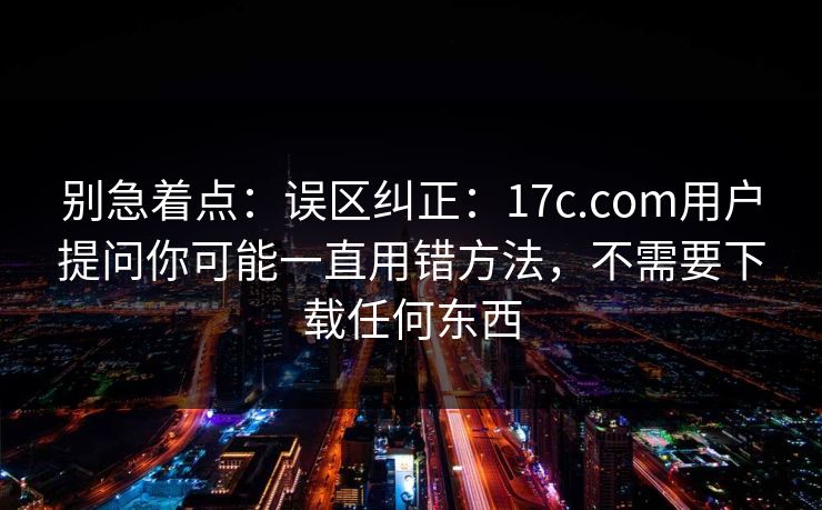 别急着点：误区纠正：17c.com用户提问你可能一直用错方法，不需要下载任何东西