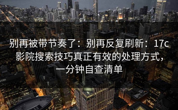 别再被带节奏了：别再反复刷新：17c影院搜索技巧真正有效的处理方式，一分钟自查清单