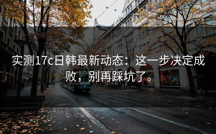 实测17c日韩最新动态：这一步决定成败，别再踩坑了。