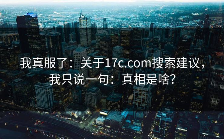 我真服了：关于17c.com搜索建议，我只说一句：真相是啥？