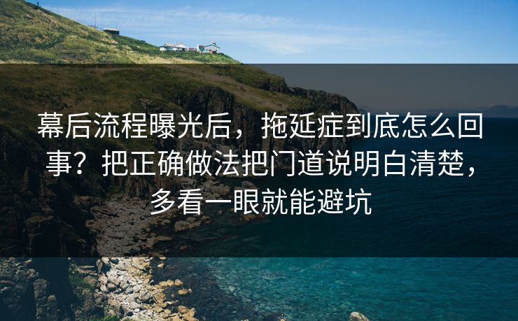 幕后流程曝光后，拖延症到底怎么回事？把正确做法把门道说明白清楚，多看一眼就能避坑