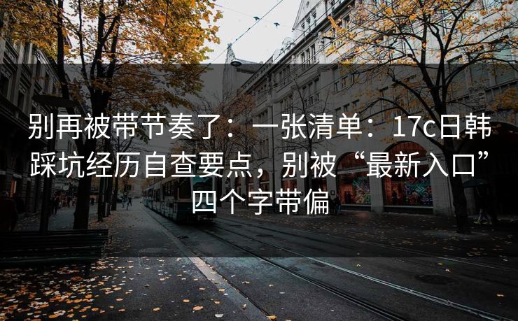 别再被带节奏了：一张清单：17c日韩踩坑经历自查要点，别被“最新入口”四个字带偏
