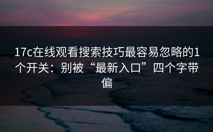 17c在线观看搜索技巧最容易忽略的1个开关：别被“最新入口”四个字带偏