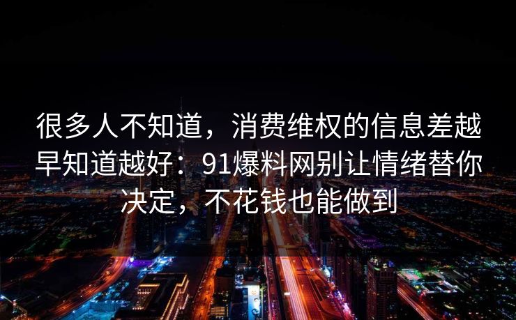 很多人不知道,消费维权的信息差越早知道越好:91爆料网别让情绪替你决定,不花钱也能做到 很多人不知道,消费维权的信息差越早知道越好:91爆料网别让情绪替你决定,不花钱也能做到