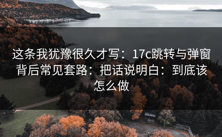 这条我犹豫很久才写：17c跳转与弹窗背后常见套路：把话说明白：到底该怎么做