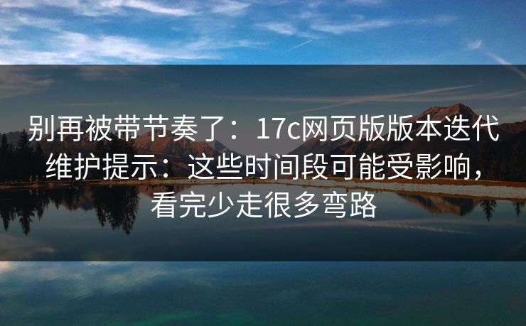 别再被带节奏了：17c网页版版本迭代维护提示：这些时间段可能受影响，看完少走很多弯路
