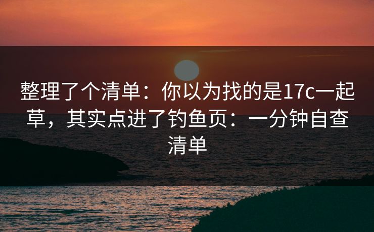 整理了个清单:你以为找的是17c一起草,其实点进了钓鱼页:一分钟自查清单 整理了个清单:你以为找的是17c一起草,其实点进了钓鱼页:一分钟自查清单