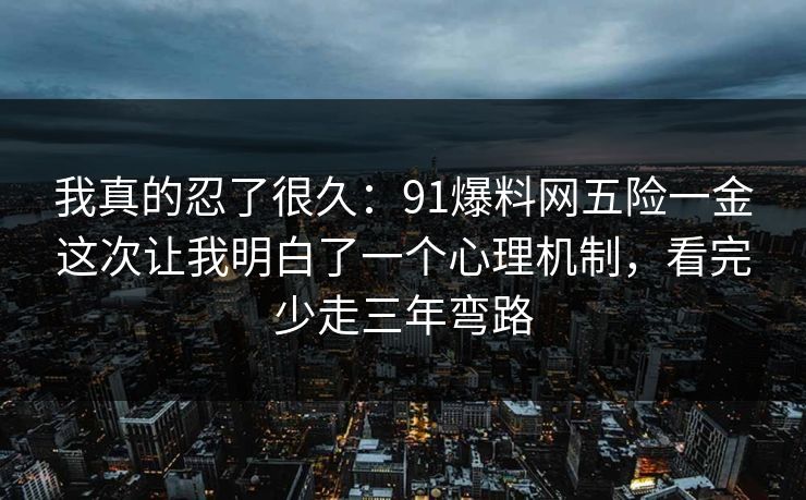 我真的忍了很久:91爆料网五险一金这次让我明白了一个心理机制,看完少走三年弯路 我真的忍了很久:91爆料网五险一金这次让我明白了一个心理机制,看完少走三年弯路