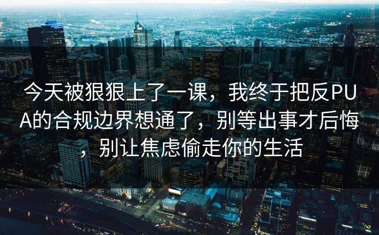 今天被狠狠上了一课，我终于把反PUA的合规边界想通了，别等出事才后悔，别让焦虑偷走你的生活