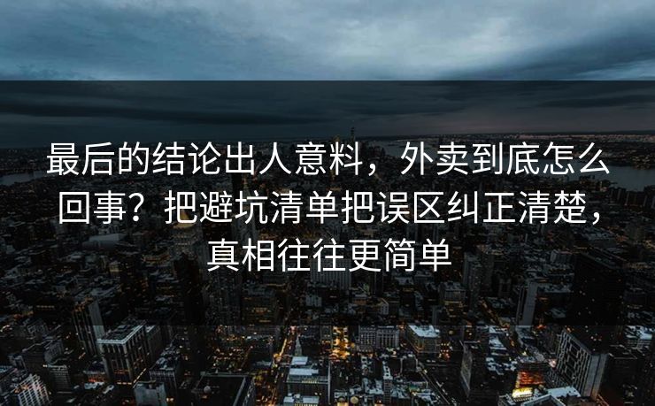 最后的结论出人意料，外卖到底怎么回事？把避坑清单把误区纠正清楚，真相往往更简单
