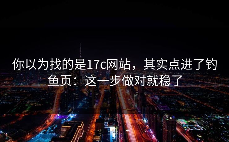 你以为找的是17c网站，其实点进了钓鱼页：这一步做对就稳了