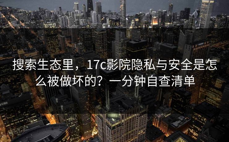 搜索生态里，17c影院隐私与安全是怎么被做坏的？一分钟自查清单