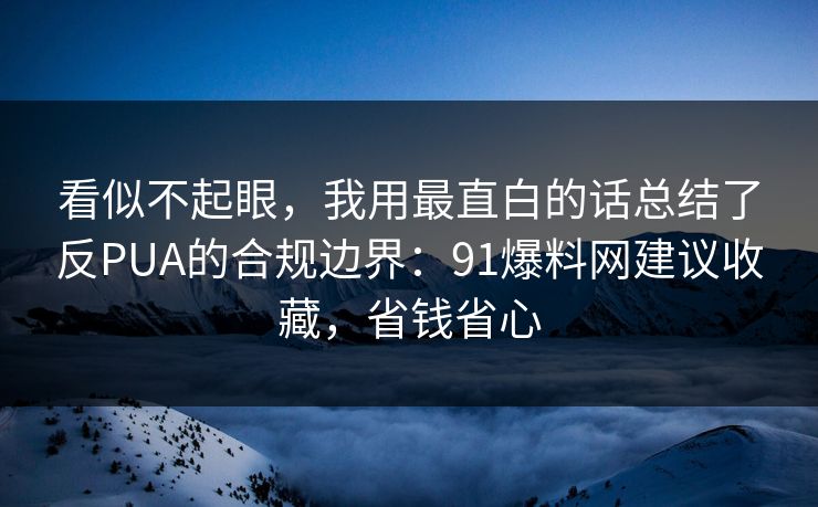 看似不起眼，我用最直白的话总结了反PUA的合规边界：91爆料网建议收藏，省钱省心
