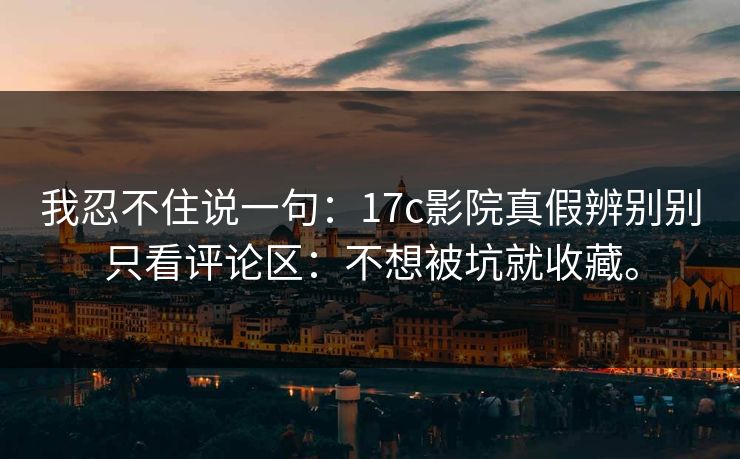 我忍不住说一句:17c影院真假辨别别只看评论区:不想被坑就收藏。 我忍不住说一句:17c影院真假辨别别只看评论区:不想被坑就收藏。