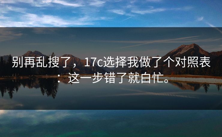 别再乱搜了，17c选择我做了个对照表：这一步错了就白忙。