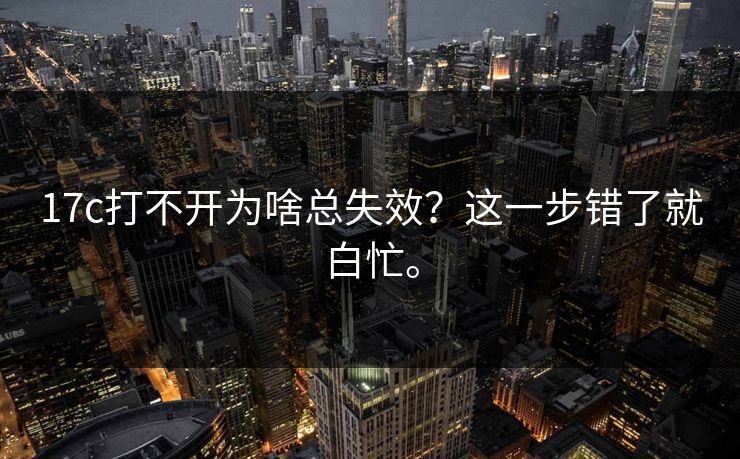 17c打不开为啥总失效?这一步错了就白忙。 17c打不开为啥总失效?这一步错了就白忙。