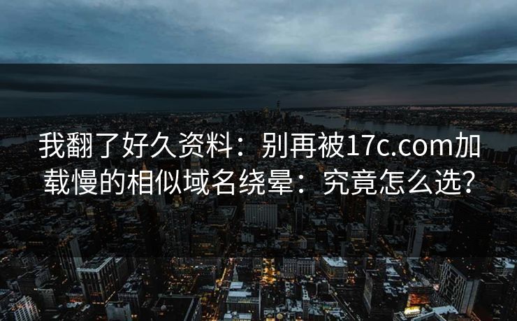 我翻了好久资料:别再被17c.com加载慢的相似域名绕晕:究竟怎么选? 我翻了好久资料:别再被17c.com加载慢的相似域名绕晕:究竟怎么选?