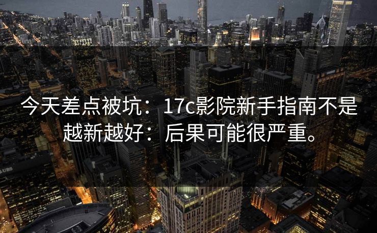 今天差点被坑:17c影院新手指南不是越新越好:后果可能很严重。 今天差点被坑:17c影院新手指南不是越新越好:后果可能很严重。