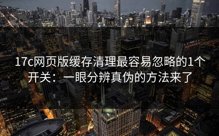 17c网页版缓存清理最容易忽略的1个开关：一眼分辨真伪的方法来了