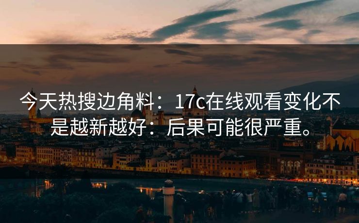 今天热搜边角料:17c在线观看变化不是越新越好:后果可能很严重。 今天热搜边角料:17c在线观看变化不是越新越好:后果可能很严重。