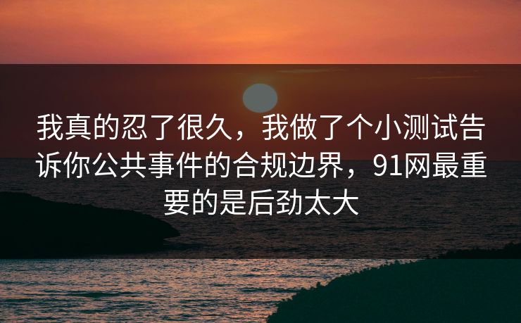 我真的忍了很久，我做了个小测试告诉你公共事件的合规边界，91网最重要的是后劲太大